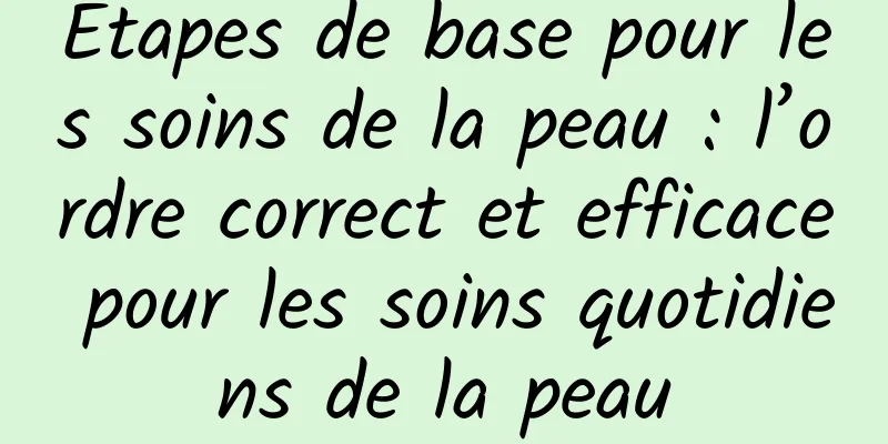Étapes de base pour les soins de la peau : l’ordre correct et efficace pour les soins quotidiens de la peau