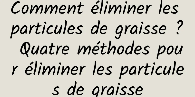 Comment éliminer les particules de graisse ? Quatre méthodes pour éliminer les particules de graisse