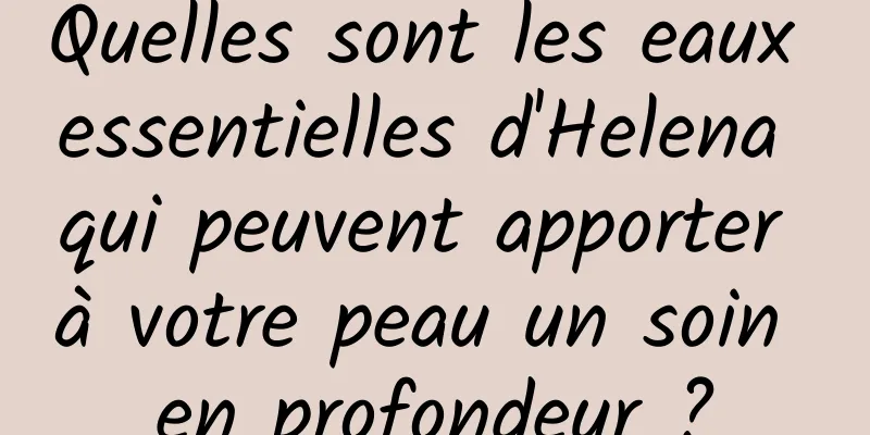 Quelles sont les eaux essentielles d'Helena qui peuvent apporter à votre peau un soin en profondeur ?