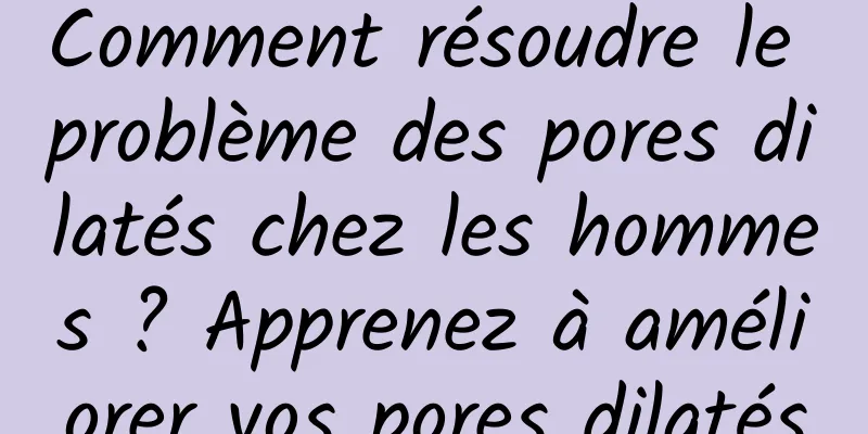 Comment résoudre le problème des pores dilatés chez les hommes ? Apprenez à améliorer vos pores dilatés