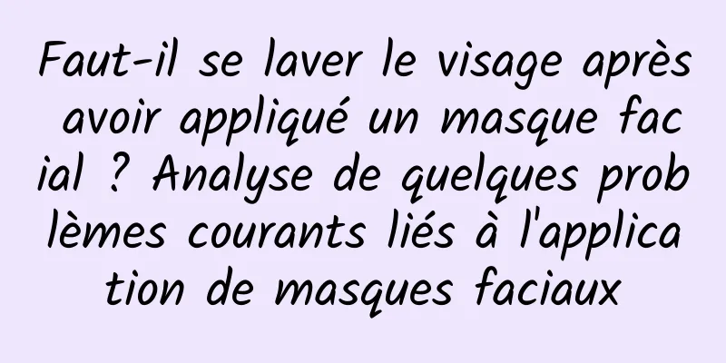 Faut-il se laver le visage après avoir appliqué un masque facial ? Analyse de quelques problèmes courants liés à l'application de masques faciaux