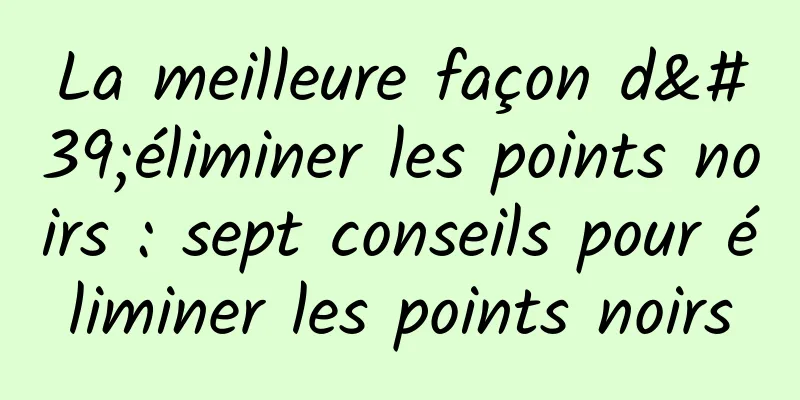 La meilleure façon d'éliminer les points noirs : sept conseils pour éliminer les points noirs
