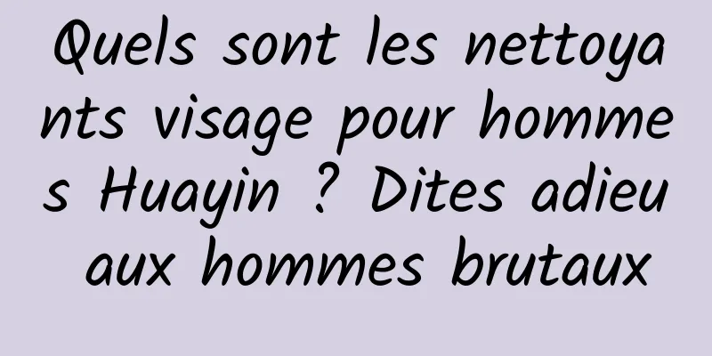Quels sont les nettoyants visage pour hommes Huayin ? Dites adieu aux hommes brutaux