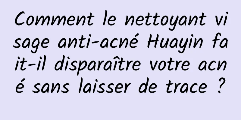 Comment le nettoyant visage anti-acné Huayin fait-il disparaître votre acné sans laisser de trace ?