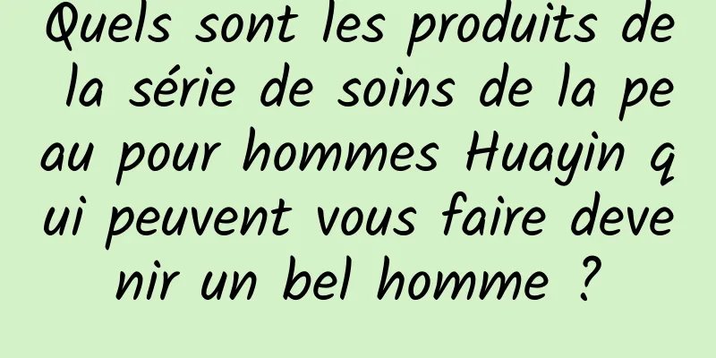 Quels sont les produits de la série de soins de la peau pour hommes Huayin qui peuvent vous faire devenir un bel homme ?
