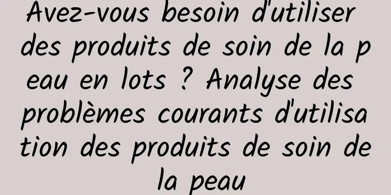 Avez-vous besoin d'utiliser des produits de soin de la peau en lots ? Analyse des problèmes courants d'utilisation des produits de soin de la peau