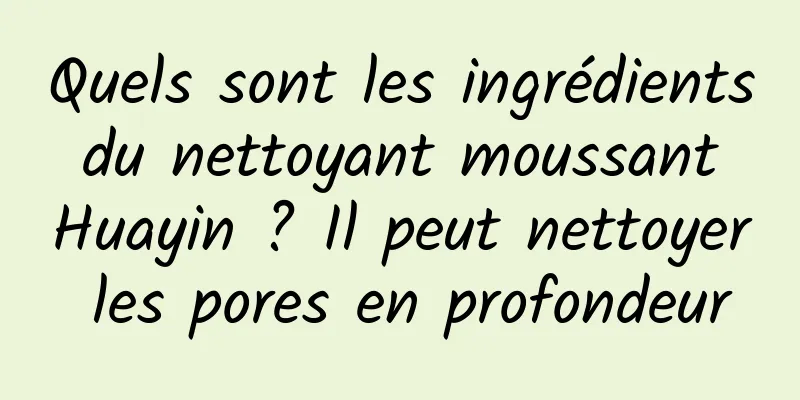 Quels sont les ingrédients du nettoyant moussant Huayin ? Il peut nettoyer les pores en profondeur