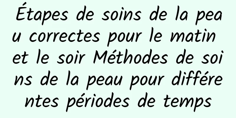 Étapes de soins de la peau correctes pour le matin et le soir Méthodes de soins de la peau pour différentes périodes de temps