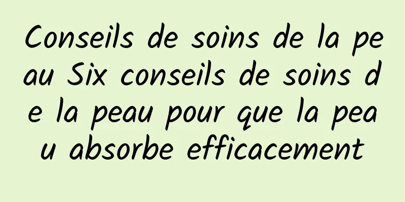 Conseils de soins de la peau Six conseils de soins de la peau pour que la peau absorbe efficacement