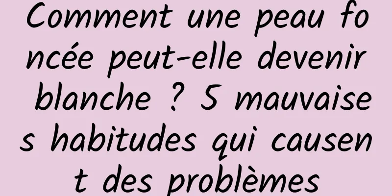 Comment une peau foncée peut-elle devenir blanche ? 5 mauvaises habitudes qui causent des problèmes