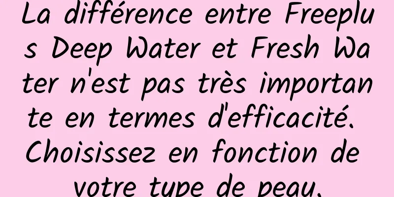 La différence entre Freeplus Deep Water et Fresh Water n'est pas très importante en termes d'efficacité. Choisissez en fonction de votre type de peau.