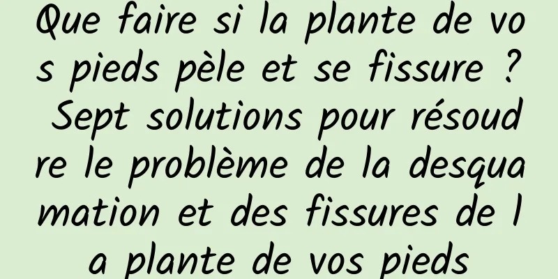 Que faire si la plante de vos pieds pèle et se fissure ? Sept solutions pour résoudre le problème de la desquamation et des fissures de la plante de vos pieds