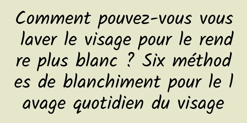 Comment pouvez-vous vous laver le visage pour le rendre plus blanc ? Six méthodes de blanchiment pour le lavage quotidien du visage
