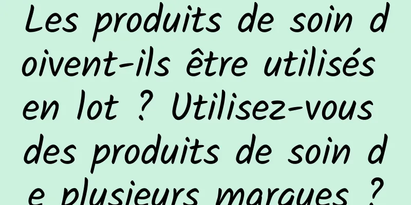 Les produits de soin doivent-ils être utilisés en lot ? Utilisez-vous des produits de soin de plusieurs marques ?