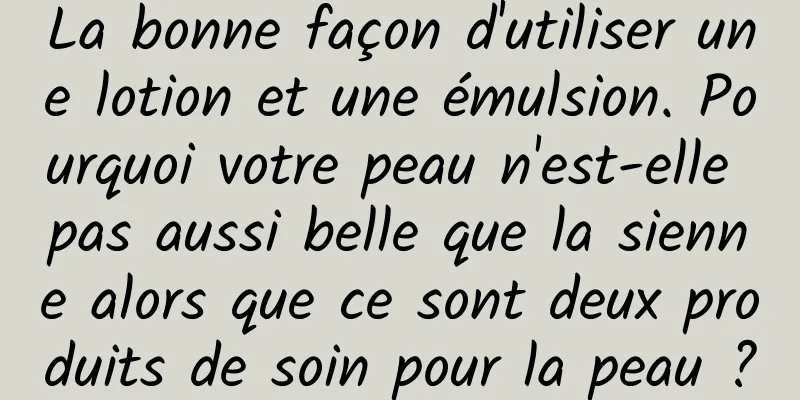 La bonne façon d'utiliser une lotion et une émulsion. Pourquoi votre peau n'est-elle pas aussi belle que la sienne alors que ce sont deux produits de soin pour la peau ?