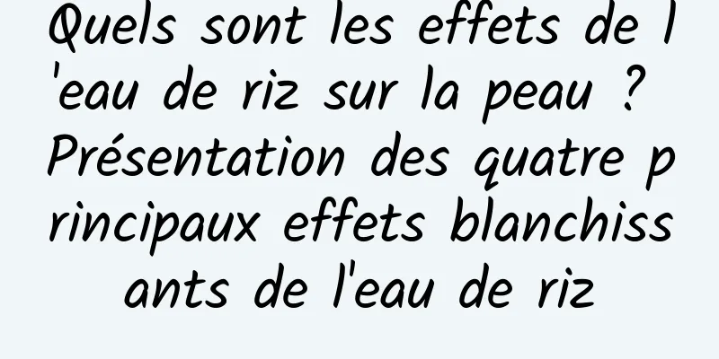 Quels sont les effets de l'eau de riz sur la peau ? Présentation des quatre principaux effets blanchissants de l'eau de riz