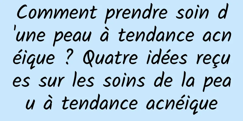 Comment prendre soin d'une peau à tendance acnéique ? Quatre idées reçues sur les soins de la peau à tendance acnéique
