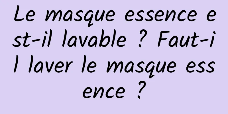 Le masque essence est-il lavable ? Faut-il laver le masque essence ?