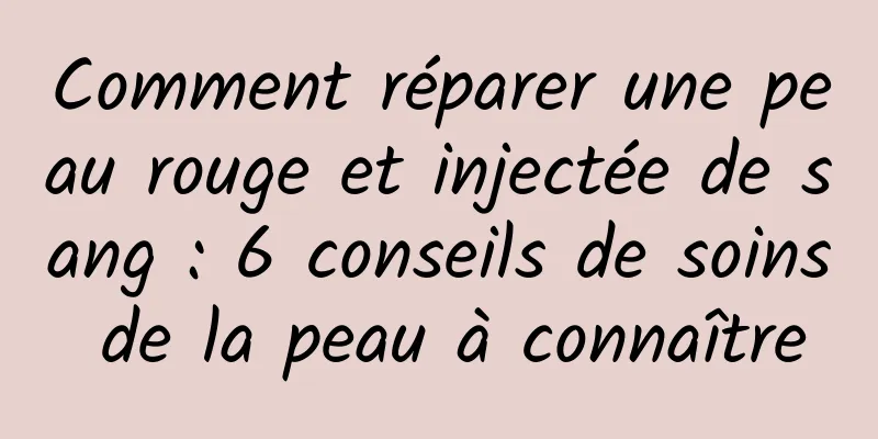 Comment réparer une peau rouge et injectée de sang : 6 conseils de soins de la peau à connaître