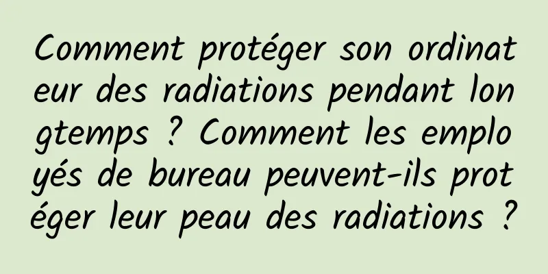 Comment protéger son ordinateur des radiations pendant longtemps ? Comment les employés de bureau peuvent-ils protéger leur peau des radiations ?
