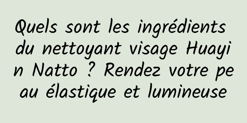 Quels sont les ingrédients du nettoyant visage Huayin Natto ? Rendez votre peau élastique et lumineuse