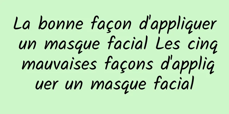 La bonne façon d'appliquer un masque facial Les cinq mauvaises façons d'appliquer un masque facial