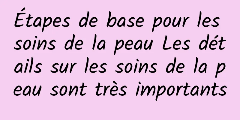 Étapes de base pour les soins de la peau Les détails sur les soins de la peau sont très importants