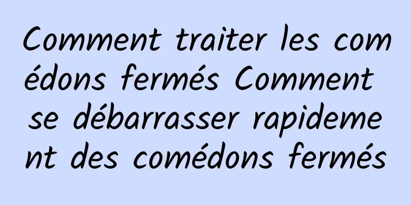Comment traiter les comédons fermés Comment se débarrasser rapidement des comédons fermés