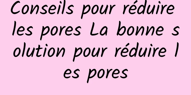 Conseils pour réduire les pores La bonne solution pour réduire les pores