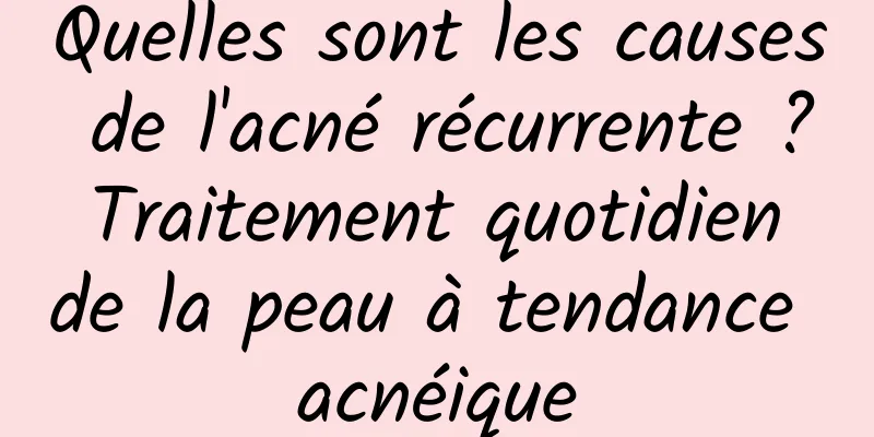 Quelles sont les causes de l'acné récurrente ? Traitement quotidien de la peau à tendance acnéique