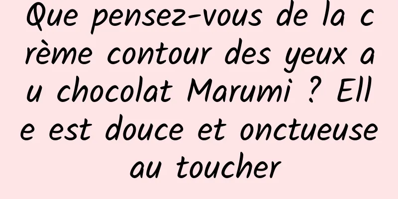 Que pensez-vous de la crème contour des yeux au chocolat Marumi ? Elle est douce et onctueuse au toucher