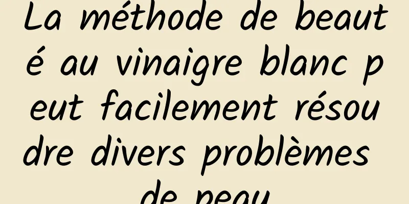 La méthode de beauté au vinaigre blanc peut facilement résoudre divers problèmes de peau
