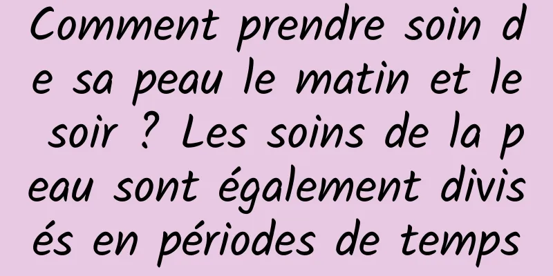 Comment prendre soin de sa peau le matin et le soir ? Les soins de la peau sont également divisés en périodes de temps