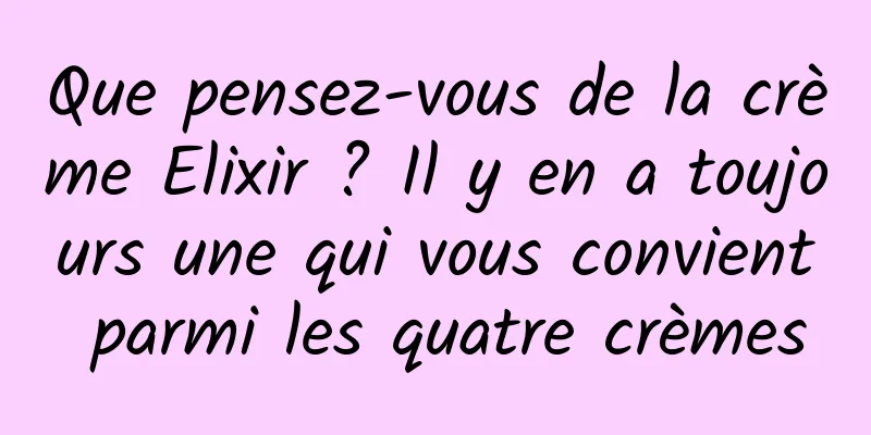 Que pensez-vous de la crème Elixir ? Il y en a toujours une qui vous convient parmi les quatre crèmes