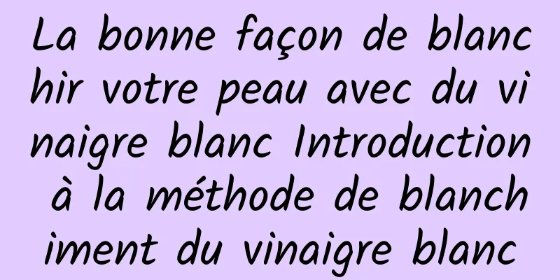 La bonne façon de blanchir votre peau avec du vinaigre blanc Introduction à la méthode de blanchiment du vinaigre blanc