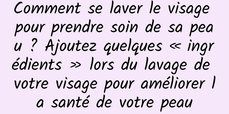 Comment se laver le visage pour prendre soin de sa peau ? Ajoutez quelques « ingrédients » lors du lavage de votre visage pour améliorer la santé de votre peau