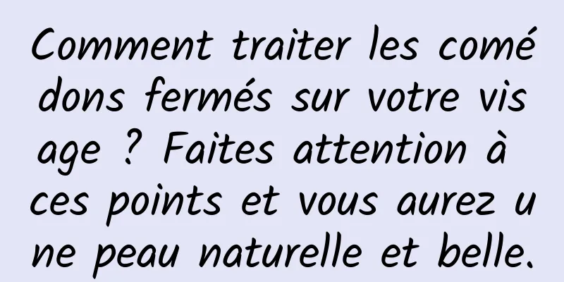 Comment traiter les comédons fermés sur votre visage ? Faites attention à ces points et vous aurez une peau naturelle et belle.