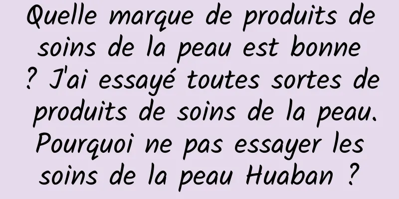Quelle marque de produits de soins de la peau est bonne ? J'ai essayé toutes sortes de produits de soins de la peau. Pourquoi ne pas essayer les soins de la peau Huaban ?