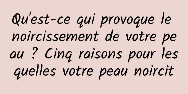 Qu'est-ce qui provoque le noircissement de votre peau ? Cinq raisons pour lesquelles votre peau noircit