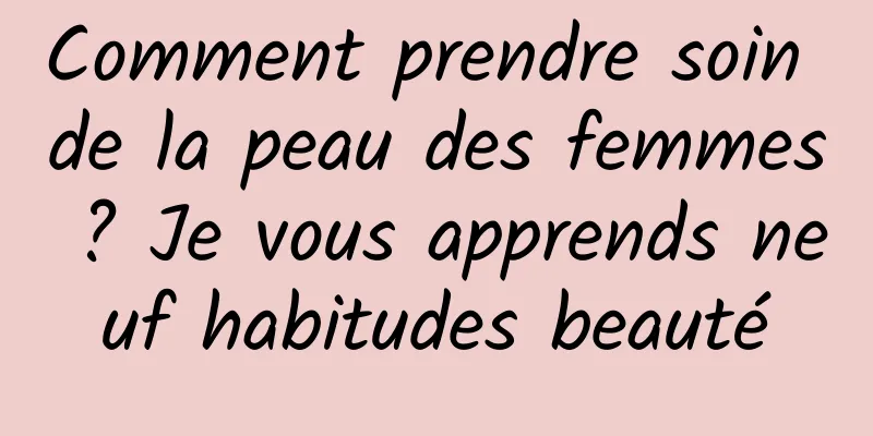 Comment prendre soin de la peau des femmes ? Je vous apprends neuf habitudes beauté