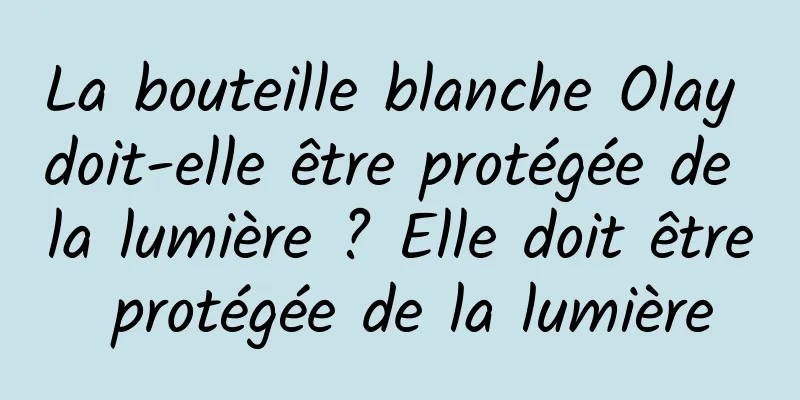 La bouteille blanche Olay doit-elle être protégée de la lumière ? Elle doit être protégée de la lumière