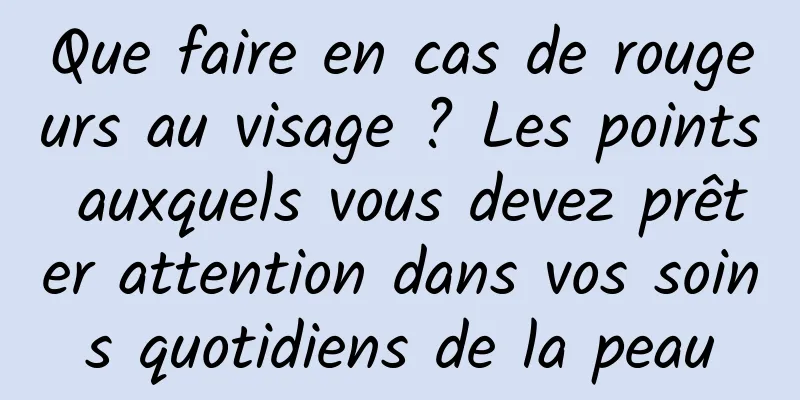 Que faire en cas de rougeurs au visage ? Les points auxquels vous devez prêter attention dans vos soins quotidiens de la peau