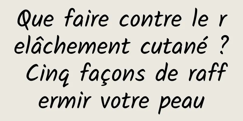 Que faire contre le relâchement cutané ? Cinq façons de raffermir votre peau