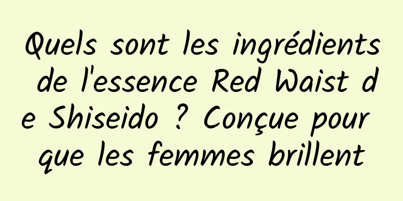 Quels sont les ingrédients de l'essence Red Waist de Shiseido ? Conçue pour que les femmes brillent