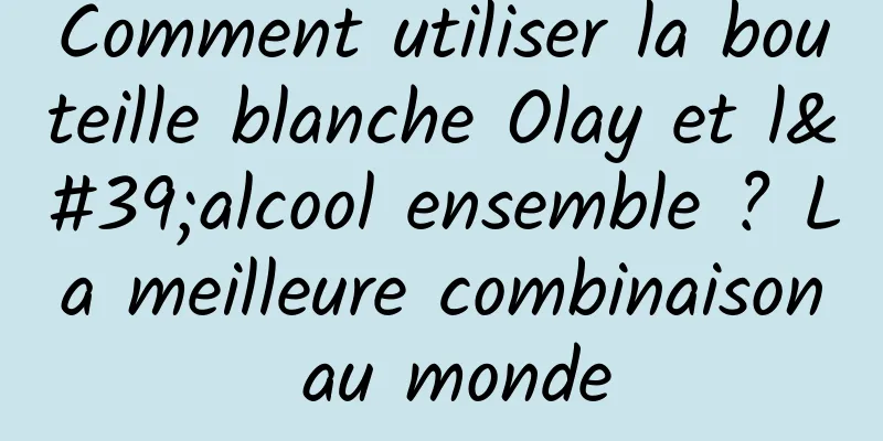 Comment utiliser la bouteille blanche Olay et l'alcool ensemble ? La meilleure combinaison au monde