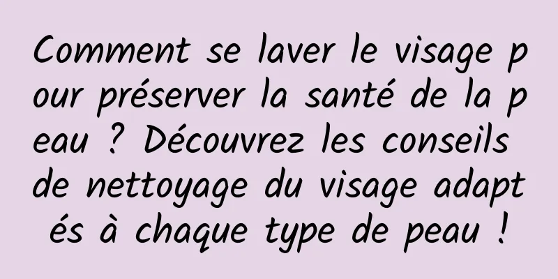 Comment se laver le visage pour préserver la santé de la peau ? Découvrez les conseils de nettoyage du visage adaptés à chaque type de peau !