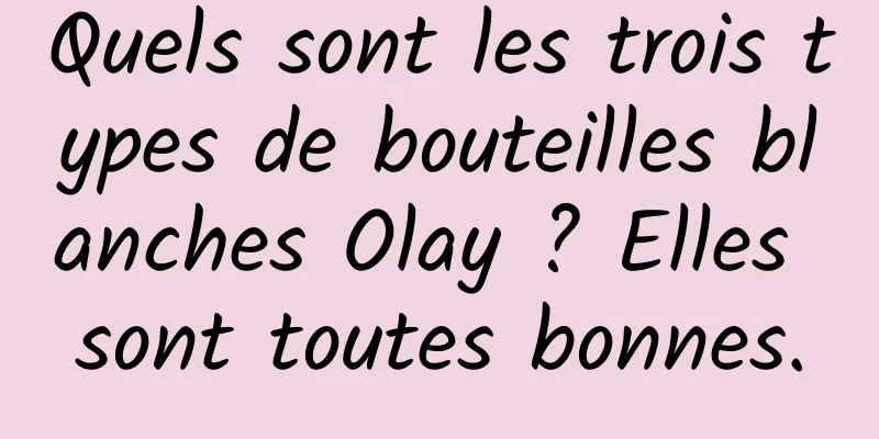 Quels sont les trois types de bouteilles blanches Olay ? Elles sont toutes bonnes.