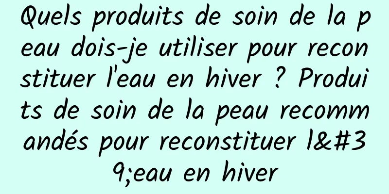 Quels produits de soin de la peau dois-je utiliser pour reconstituer l'eau en hiver ? Produits de soin de la peau recommandés pour reconstituer l'eau en hiver