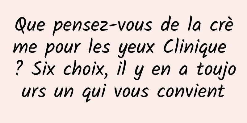 Que pensez-vous de la crème pour les yeux Clinique ? Six choix, il y en a toujours un qui vous convient