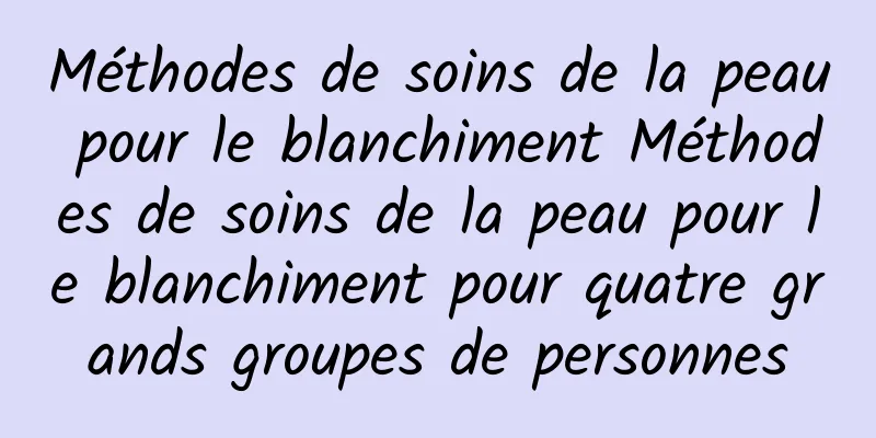 Méthodes de soins de la peau pour le blanchiment Méthodes de soins de la peau pour le blanchiment pour quatre grands groupes de personnes